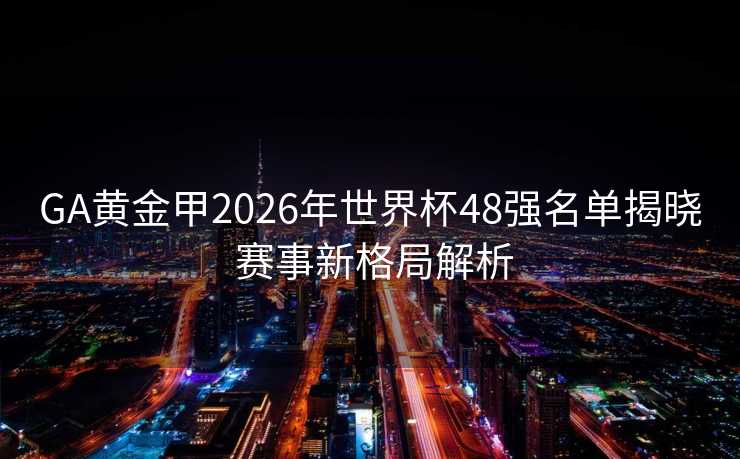 GA黄金甲2026年世界杯48强名单揭晓 赛事新格局解析